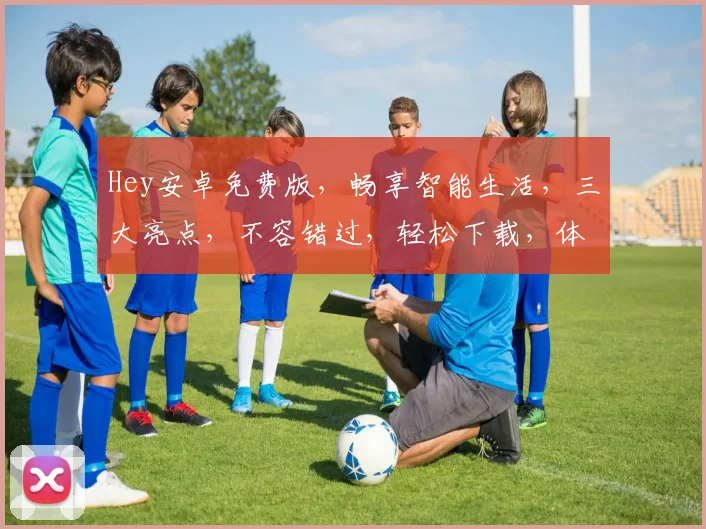 Hey安卓免费版，畅享智能生活，三大亮点，不容错过，轻松下载，体验非凡