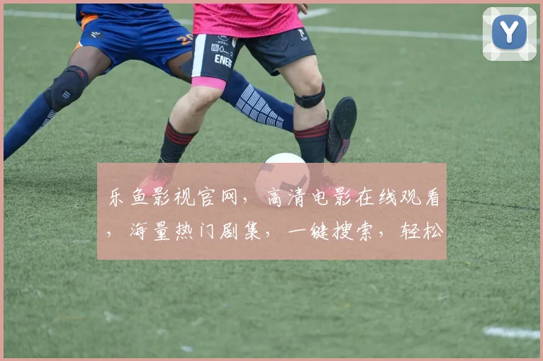 乐鱼影视官网，高清电影在线观看，海量热门剧集，一键搜索，轻松畅享