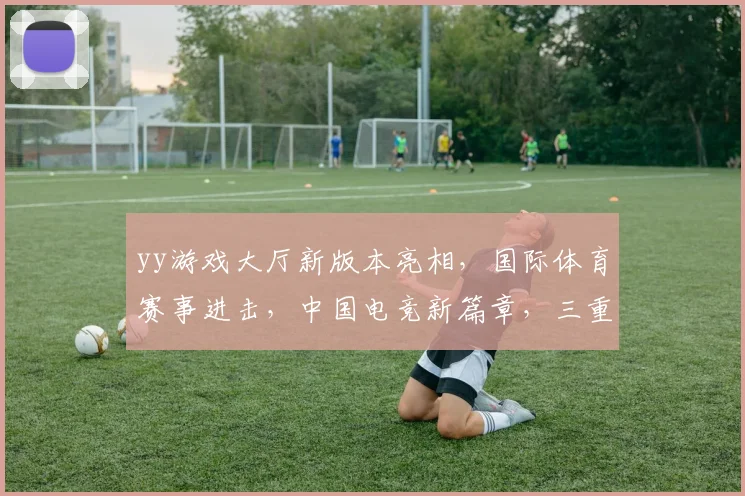 yy游戏大厅新版本亮相，国际体育赛事进击，中国电竞新篇章，三重亮点瞩目