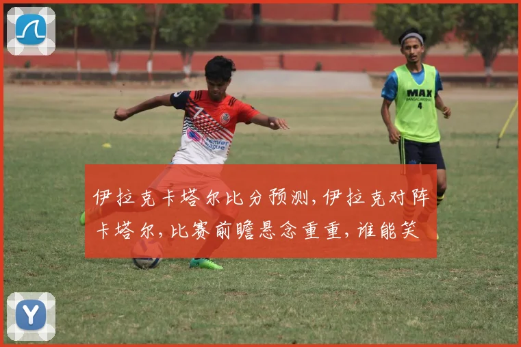 伊拉克卡塔尔比分预测,伊拉克对阵卡塔尔,比赛前瞻悬念重重,谁能笑到最后