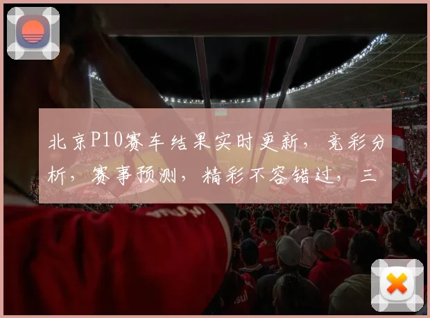 北京P10赛车结果实时更新，竞彩分析，赛事预测，精彩不容错过，三重惊喜等你来