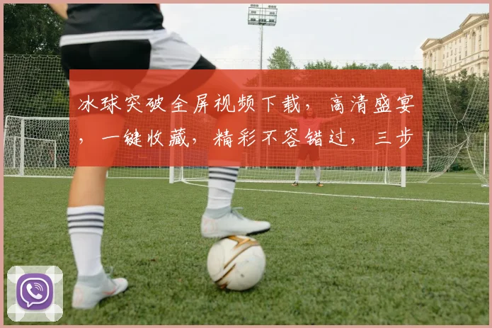冰球突破全屏视频下载，高清盛宴，一键收藏，精彩不容错过，三步轻松拥有