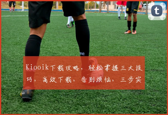Kiooik下载攻略，轻松掌握三大技巧，高效下载，告别烦恼，三步实现