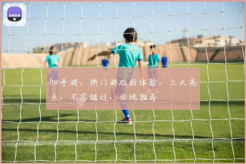 hw手游，热门游戏新体验，三大亮点，不容错过，必玩推荐
